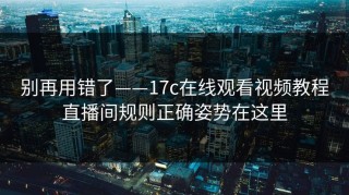 别再用错了——17c在线观看视频教程直播间规则正确姿势在这里