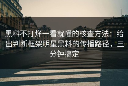 黑料不打烊一看就懂的核查方法：给出判断框架明星黑料的传播路径，三分钟搞定