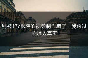 别被17c影院的视频制作骗了 · 我踩过的坑太真实