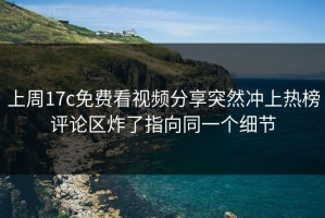 上周17c免费看视频分享突然冲上热榜评论区炸了指向同一个细节