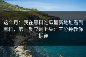 这个月：我在黑料吃瓜最新地址看到黑料，第一反应是上头：三分钟教你拆穿