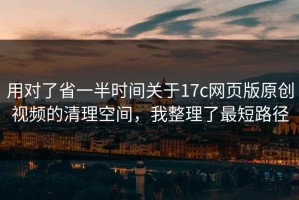 用对了省一半时间关于17c网页版原创视频的清理空间，我整理了最短路径