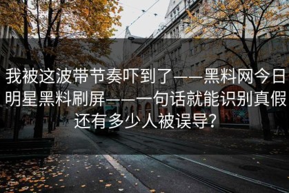 我被这波带节奏吓到了——黑料网今日明星黑料刷屏——一句话就能识别真假还有多少人被误导？