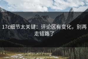17c细节太关键：评论区有变化，别再走错路了