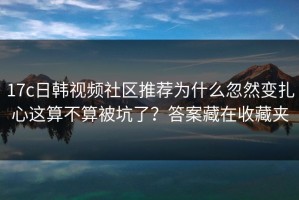 17c日韩视频社区推荐为什么忽然变扎心这算不算被坑了？答案藏在收藏夹