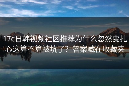 17c日韩视频社区推荐为什么忽然变扎心这算不算被坑了？答案藏在收藏夹