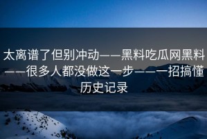 太离谱了但别冲动——黑料吃瓜网黑料——很多人都没做这一步——一招搞懂历史记录