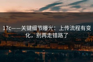 17c——关键细节曝光：上传流程有变化，别再走错路了