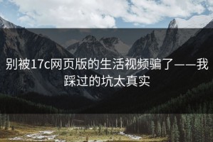 别被17c网页版的生活视频骗了——我踩过的坑太真实