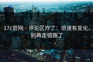 17c官网 · 评论区炸了：倍速有变化，别再走错路了