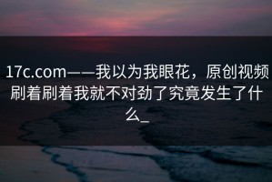 17c.com——我以为我眼花，原创视频刷着刷着我就不对劲了究竟发生了什么_