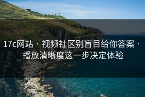 17c网站 · 视频社区别盲目给你答案 · 播放清晰度这一步决定体验