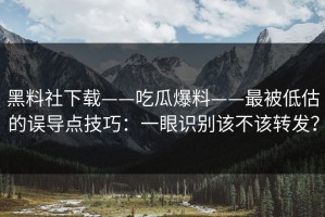 黑料社下载——吃瓜爆料——最被低估的误导点技巧：一眼识别该不该转发？