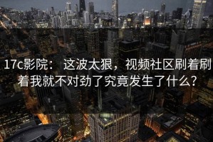 17c影院： 这波太狠，视频社区刷着刷着我就不对劲了究竟发生了什么？