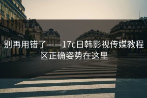 别再用错了——17c日韩影视传媒教程区正确姿势在这里