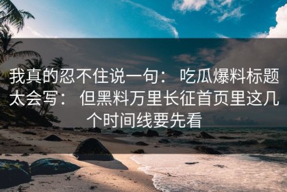 我真的忍不住说一句： 吃瓜爆料标题太会写： 但黑料万里长征首页里这几个时间线要先看