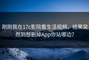 刚刚我在17c影院看生活视频，结果突然到想删掉App你站哪边？