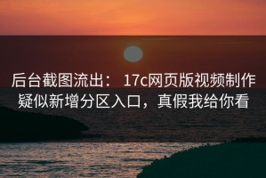 后台截图流出： 17c网页版视频制作疑似新增分区入口，真假我给你看