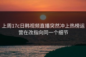 上周17c日韩视频直播突然冲上热榜运营在改指向同一个细节
