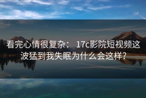 看完心情很复杂： 17c影院短视频这波猛到我失眠为什么会这样？