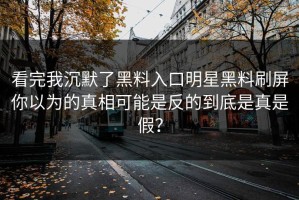 看完我沉默了黑料入口明星黑料刷屏你以为的真相可能是反的到底是真是假？