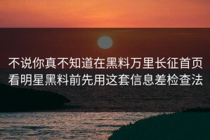 不说你真不知道在黑料万里长征首页看明星黑料前先用这套信息差检查法