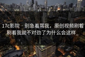 17c影院 · 别急着骂我，原创视频刷着刷着我就不对劲了为什么会这样_