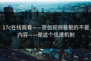 17c在线观看——原创视频最狠的不是内容——是这个倍速机制