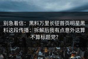 别急着信：黑料万里长征首页明星黑料这段传播：拆解后我有点意外这算不算标题党？