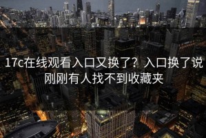 17c在线观看入口又换了？入口换了说刚刚有人找不到收藏夹
