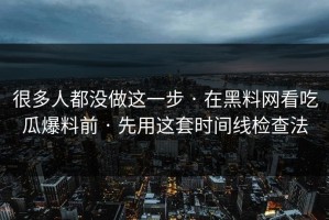 很多人都没做这一步 · 在黑料网看吃瓜爆料前 · 先用这套时间线检查法