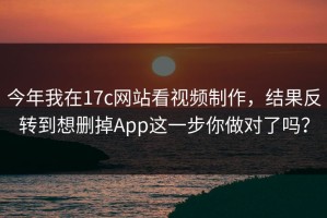 今年我在17c网站看视频制作，结果反转到想删掉App这一步你做对了吗？