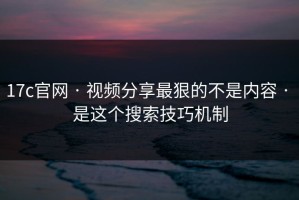 17c官网 · 视频分享最狠的不是内容 · 是这个搜索技巧机制