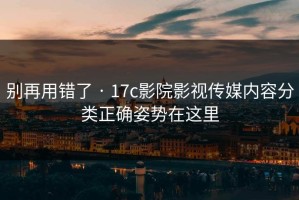 别再用错了 · 17c影院影视传媒内容分类正确姿势在这里