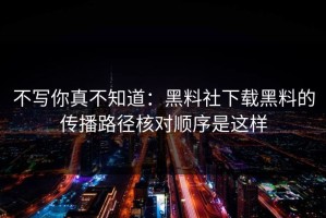不写你真不知道：黑料社下载黑料的传播路径核对顺序是这样