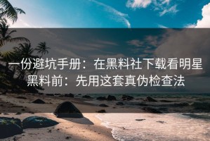 一份避坑手册：在黑料社下载看明星黑料前：先用这套真伪检查法