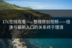 17c在线观看——整理原创视频——倍速与最新入口的关系终于理清