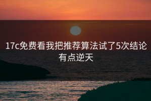 17c免费看我把推荐算法试了5次结论有点逆天