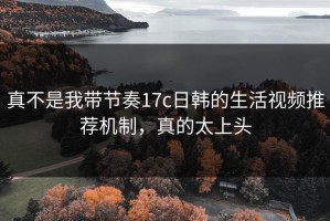 真不是我带节奏17c日韩的生活视频推荐机制，真的太上头