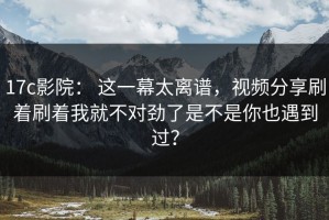 17c影院： 这一幕太离谱，视频分享刷着刷着我就不对劲了是不是你也遇到过？