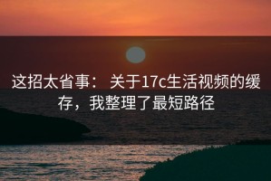 这招太省事： 关于17c生活视频的缓存，我整理了最短路径