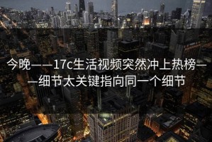 今晚——17c生活视频突然冲上热榜——细节太关键指向同一个细节