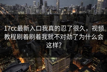 17cc最新入口我真的忍了很久，视频教程刷着刷着我就不对劲了为什么会这样？