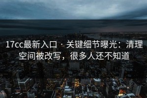 17cc最新入口 · 关键细节曝光：清理空间被改写，很多人还不知道