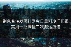 别急着转发黑料网今日黑料冷门但很实用一招搞懂二次搬运痕迹