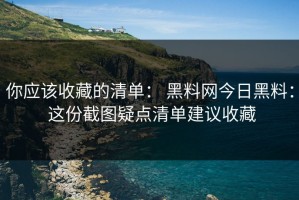 你应该收藏的清单： 黑料网今日黑料： 这份截图疑点清单建议收藏