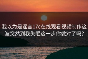 我以为是谣言17c在线观看视频制作这波突然到我失眠这一步你做对了吗？