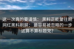 这一次真的要谨慎： 黑料正能量往期网红黑料刷屏： 最容易被忽略的一步这算不算标题党？