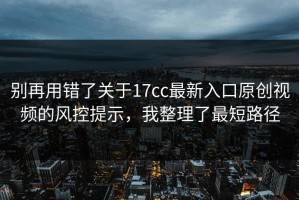 别再用错了关于17cc最新入口原创视频的风控提示，我整理了最短路径