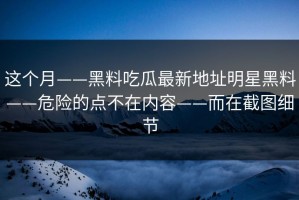 这个月——黑料吃瓜最新地址明星黑料——危险的点不在内容——而在截图细节